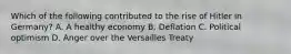 Which of the following contributed to the rise of Hitler in Germany? A. A healthy economy B. Deflation C. Political optimism D. Anger over the Versailles Treaty
