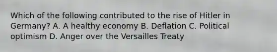 Which of the following contributed to the rise of Hitler in Germany? A. A healthy economy B. Deflation C. Political optimism D. Anger over the Versailles Treaty