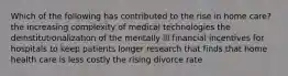 Which of the following has contributed to the rise in home care? the increasing complexity of medical technologies the deinstitutionalization of the mentally ill financial incentives for hospitals to keep patients longer research that finds that home health care is less costly the rising divorce rate