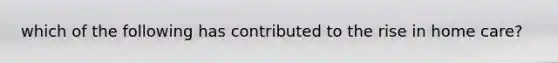 which of the following has contributed to the rise in home care?