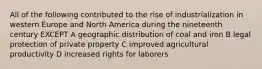 All of the following contributed to the rise of industrialization in western Europe and North America during the nineteenth century EXCEPT A geographic distribution of coal and iron B legal protection of private property C improved agricultural productivity D increased rights for laborers