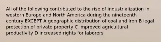 All of the following contributed to the rise of industrialization in western Europe and North America during the nineteenth century EXCEPT A geographic distribution of coal and iron B legal protection of private property C improved agricultural productivity D increased rights for laborers