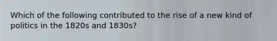 Which of the following contributed to the rise of a new kind of politics in the 1820s and 1830s?