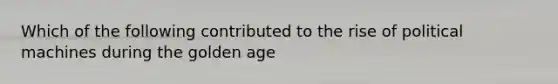 Which of the following contributed to the rise of political machines during the golden age