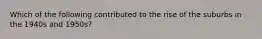 Which of the following contributed to the rise of the suburbs in the 1940s and 1950s?