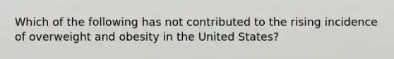 Which of the following has not contributed to the rising incidence of overweight and obesity in the United States?