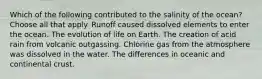 Which of the following contributed to the salinity of the ocean? Choose all that apply. Runoff caused dissolved elements to enter the ocean. The evolution of life on Earth. The creation of acid rain from volcanic outgassing. Chlorine gas from the atmosphere was dissolved in the water. The differences in oceanic and continental crust.