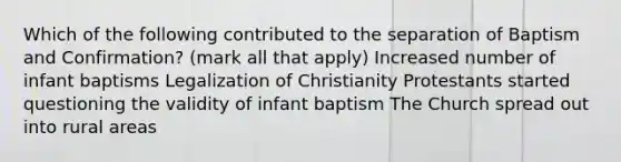 Which of the following contributed to the separation of Baptism and Confirmation? (mark all that apply) Increased number of infant baptisms Legalization of Christianity Protestants started questioning the validity of infant baptism The Church spread out into rural areas