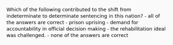 Which of the following contributed to the shift from indeterminate to determinate sentencing in this nation? - all of the answers are correct - prison uprising - demand for accountability in official decision making - the rehabilitation ideal was challenged. - none of the answers are correct