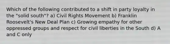 Which of the following contributed to a shift in party loyalty in the "solid south"? a) Civil Rights Movement b) Franklin Roosevelt's New Deal Plan c) Growing empathy for other oppressed groups and respect for civil liberties in the South d) A and C only