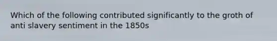 Which of the following contributed significantly to the groth of anti slavery sentiment in the 1850s