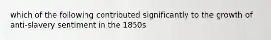 which of the following contributed significantly to the growth of anti-slavery sentiment in the 1850s