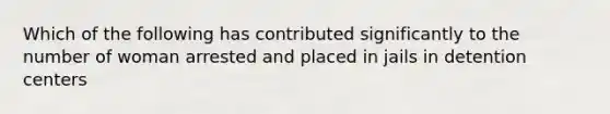 Which of the following has contributed significantly to the number of woman arrested and placed in jails in detention centers