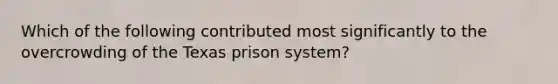 Which of the following contributed most significantly to the overcrowding of the Texas prison system?