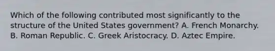 Which of the following contributed most significantly to the structure of the United States government? A. French Monarchy. B. Roman Republic. C. Greek Aristocracy. D. Aztec Empire.