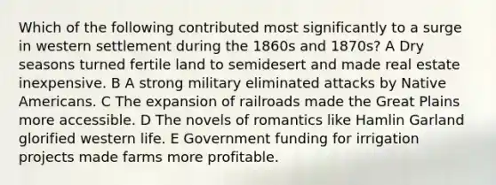 Which of the following contributed most significantly to a surge in western settlement during the 1860s and 1870s? A Dry seasons turned fertile land to semidesert and made real estate inexpensive. B A strong military eliminated attacks by Native Americans. C The expansion of railroads made the Great Plains more accessible. D The novels of romantics like Hamlin Garland glorified western life. E Government funding for irrigation projects made farms more profitable.