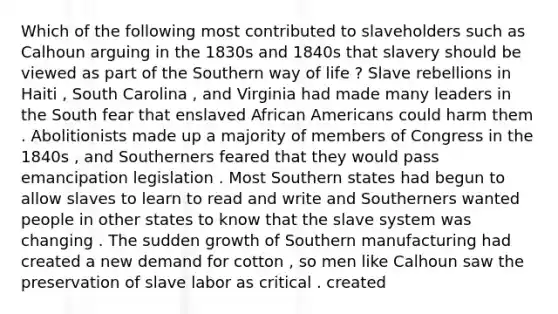 Which of the following most contributed to slaveholders such as Calhoun arguing in the 1830s and 1840s that slavery should be viewed as part of the Southern way of life ? Slave rebellions in Haiti , South Carolina , and Virginia had made many leaders in the South fear that enslaved African Americans could harm them . Abolitionists made up a majority of members of Congress in the 1840s , and Southerners feared that they would pass emancipation legislation . Most Southern states had begun to allow slaves to learn to read and write and Southerners wanted people in other states to know that the slave system was changing . The sudden growth of Southern manufacturing had created a new demand for cotton , so men like Calhoun saw the preservation of slave labor as critical . created