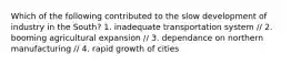 Which of the following contributed to the slow development of industry in the South? 1. inadequate transportation system // 2. booming agricultural expansion // 3. dependance on northern manufacturing // 4. rapid growth of cities