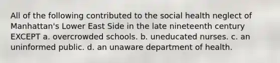 All of the following contributed to the social health neglect of Manhattan's Lower East Side in the late nineteenth century EXCEPT a. overcrowded schools. b. uneducated nurses. c. an uninformed public. d. an unaware department of health.