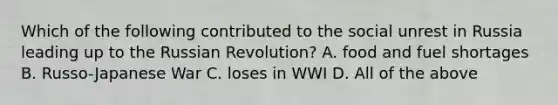 Which of the following contributed to the social unrest in Russia leading up to the Russian Revolution? A. food and fuel shortages B. Russo-Japanese War C. loses in WWI D. All of the above