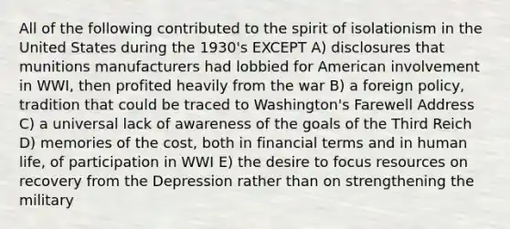 All of the following contributed to the spirit of isolationism in the United States during the 1930's EXCEPT A) disclosures that munitions manufacturers had lobbied for American involvement in WWI, then profited heavily from the war B) a foreign policy, tradition that could be traced to Washington's Farewell Address C) a universal lack of awareness of the goals of the Third Reich D) memories of the cost, both in financial terms and in human life, of participation in WWI E) the desire to focus resources on recovery from the Depression rather than on strengthening the military