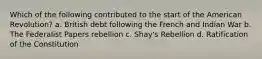 Which of the following contributed to the start of the American Revolution? a. British debt following the French and Indian War b. The Federalist Papers rebellion c. Shay's Rebellion d. Ratification of the Constitution