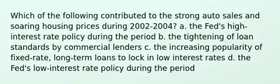 Which of the following contributed to the strong auto sales and soaring housing prices during 2002-2004? a. the Fed's high-interest rate policy during the period b. the tightening of loan standards by commercial lenders c. the increasing popularity of fixed-rate, long-term loans to lock in low interest rates d. the Fed's low-interest rate policy during the period