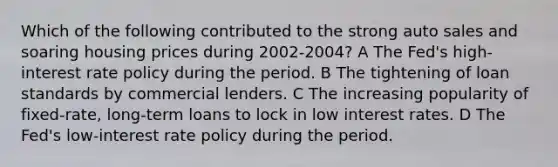 Which of the following contributed to the strong auto sales and soaring housing prices during 2002-2004? A The Fed's high-interest rate policy during the period. B The tightening of loan standards by commercial lenders. C The increasing popularity of fixed-rate, long-term loans to lock in low interest rates. D The Fed's low-interest rate policy during the period.