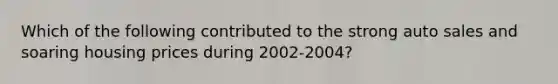 Which of the following contributed to the strong auto sales and soaring housing prices during 2002-2004?