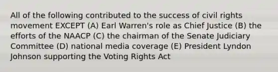 All of the following contributed to the success of civil rights movement EXCEPT (A) Earl Warren's role as Chief Justice (B) the efforts of the NAACP (C) the chairman of the Senate Judiciary Committee (D) national media coverage (E) President Lyndon Johnson supporting the Voting Rights Act