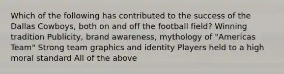 Which of the following has contributed to the success of the Dallas Cowboys, both on and off the football field? Winning tradition Publicity, brand awareness, mythology of "Americas Team" Strong team graphics and identity Players held to a high moral standard All of the above