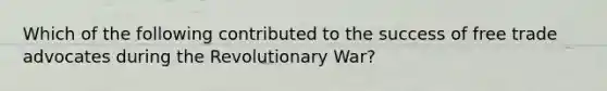 Which of the following contributed to the success of free trade advocates during the Revolutionary War?