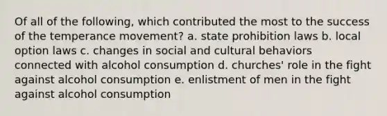 Of all of the following, which contributed the most to the success of the temperance movement? a. state prohibition laws b. local option laws c. changes in social and cultural behaviors connected with alcohol consumption d. churches' role in the fight against alcohol consumption e. enlistment of men in the fight against alcohol consumption