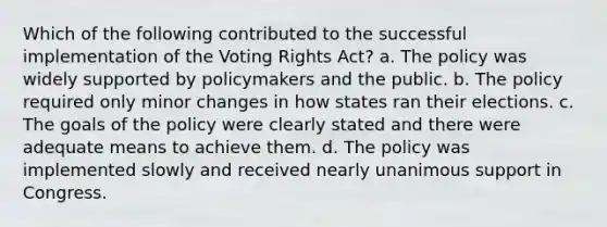 Which of the following contributed to the successful implementation of the Voting Rights Act? a. The policy was widely supported by policymakers and the public. b. The policy required only minor changes in how states ran their elections. c. The goals of the policy were clearly stated and there were adequate means to achieve them. d. The policy was implemented slowly and received nearly unanimous support in Congress.