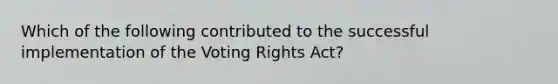 Which of the following contributed to the successful implementation of the Voting Rights Act?