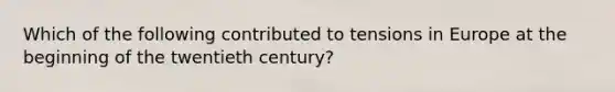 Which of the following contributed to tensions in Europe at the beginning of the twentieth century?