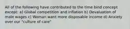 All of the following have contributed to the time bind concept except: a) Global competition and inflation b) Devaluation of male wages c) Woman want more disposable income d) Anxiety over our "culture of care"