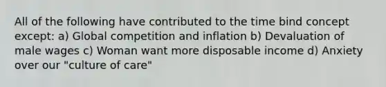 All of the following have contributed to the time bind concept except: a) Global competition and inflation b) Devaluation of male wages c) Woman want more disposable income d) Anxiety over our "culture of care"