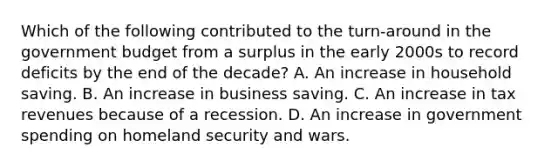 Which of the following contributed to the turn-around in the government budget from a surplus in the early 2000s to record deficits by the end of the decade? A. An increase in household saving. B. An increase in business saving. C. An increase in tax revenues because of a recession. D. An increase in government spending on homeland security and wars.