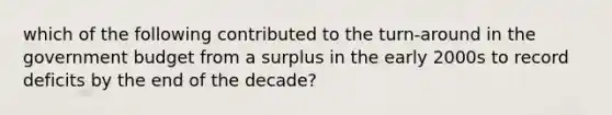 which of the following contributed to the turn-around in the government budget from a surplus in the early 2000s to record deficits by the end of the decade?