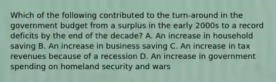 Which of the following contributed to the turn-around in the government budget from a surplus in the early 2000s to a record deficits by the end of the decade? A. An increase in household saving B. An increase in business saving C. An increase in tax revenues because of a recession D. An increase in government spending on homeland security and wars