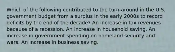 Which of the following contributed to the turn-around in the U.S. government budget from a surplus in the early 2000s to record deficits by the end of the decade? An increase in tax revenues because of a recession. An increase in household saving. An increase in government spending on homeland security and wars. An increase in business saving.