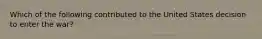 Which of the following contributed to the United States decision to enter the war?