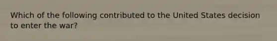 Which of the following contributed to the United States decision to enter the war?