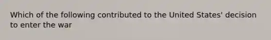 Which of the following contributed to the United States' decision to enter the war