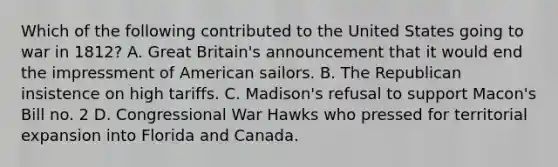 Which of the following contributed to the United States going to war in 1812? A. Great Britain's announcement that it would end the impressment of American sailors. B. The Republican insistence on high tariffs. C. Madison's refusal to support Macon's Bill no. 2 D. Congressional War Hawks who pressed for territorial expansion into Florida and Canada.