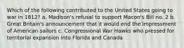 Which of the following contributed to the United States going to war in 1812? a. Madison's refusal to support Macon's Bill no. 2 b. Great Britain's announcement that it would end the impressment of American sailors c. Congressional War Hawks who pressed for territorial expansion into Florida and Canada