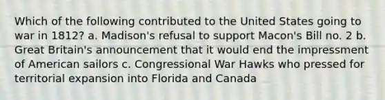 Which of the following contributed to the United States going to war in 1812? a. Madison's refusal to support Macon's Bill no. 2 b. Great Britain's announcement that it would end the impressment of American sailors c. Congressional War Hawks who pressed for territorial expansion into Florida and Canada