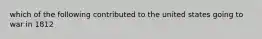 which of the following contributed to the united states going to war in 1812