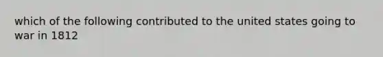 which of the following contributed to the united states going to war in 1812